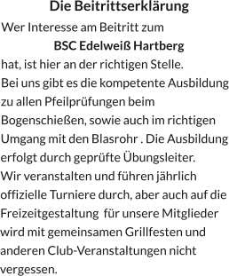 Die Beitrittserklärung Wer Interesse am Beitritt zum  BSC Edelweiß Hartberg hat, ist hier an der richtigen Stelle. Bei uns gibt es die kompetente Ausbildung zu allen Pfeilprüfungen beim Bogenschießen, sowie auch im richtigen Umgang mit den Blasrohr . Die Ausbildung erfolgt durch geprüfte Übungsleiter. Wir veranstalten und führen jährlich offizielle Turniere durch, aber auch auf die Freizeitgestaltung  für unsere Mitglieder wird mit gemeinsamen Grillfesten und anderen Club-Veranstaltungen nicht vergessen.